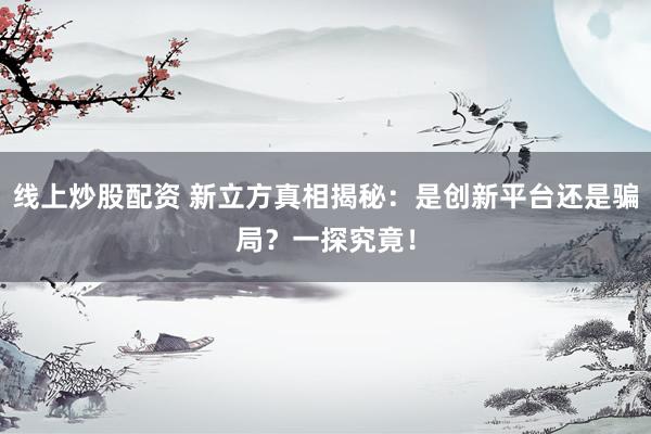 线上炒股配资 新立方真相揭秘：是创新平台还是骗局？一探究竟！