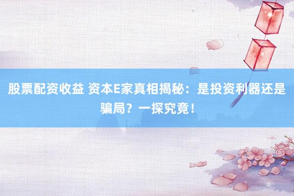 股票配资收益 资本E家真相揭秘：是投资利器还是骗局？一探究竟！