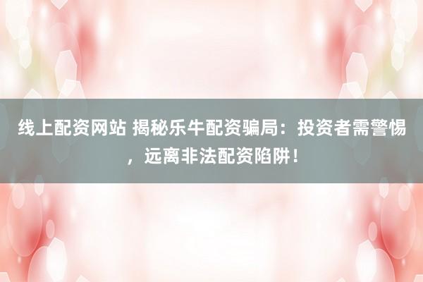 线上配资网站 揭秘乐牛配资骗局：投资者需警惕，远离非法配资陷阱！