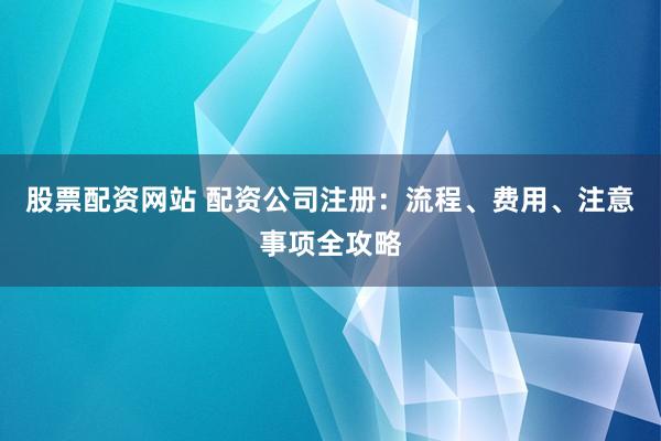 股票配资网站 配资公司注册：流程、费用、注意事项全攻略