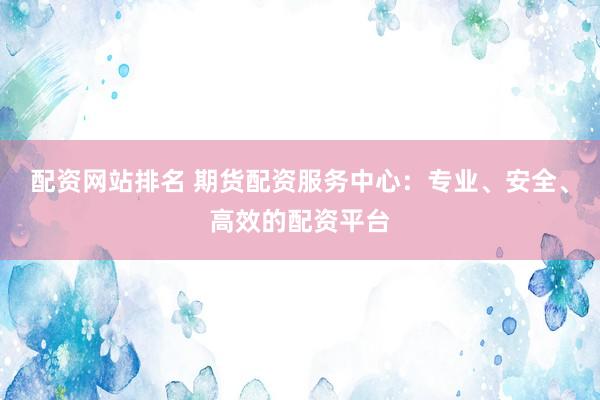 配资网站排名 期货配资服务中心：专业、安全、高效的配资平台