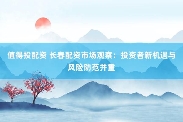 值得投配资 长春配资市场观察：投资者新机遇与风险防范并重