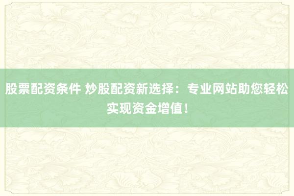 股票配资条件 炒股配资新选择：专业网站助您轻松实现资金增值！