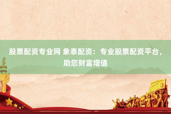 股票配资专业网 象泰配资：专业股票配资平台，助您财富增值
