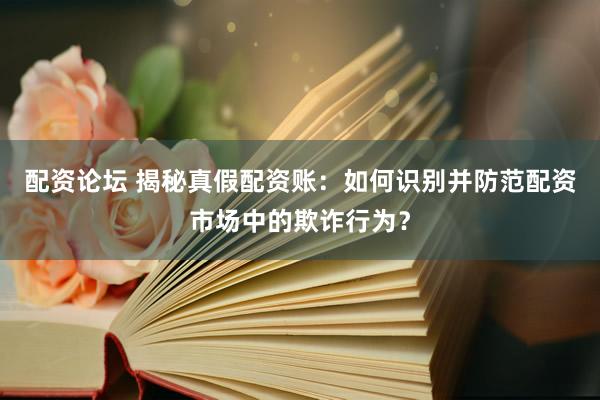 配资论坛 揭秘真假配资账：如何识别并防范配资市场中的欺诈行为？