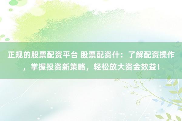 正规的股票配资平台 股票配资什：了解配资操作，掌握投资新策略，轻松放大资金效益！