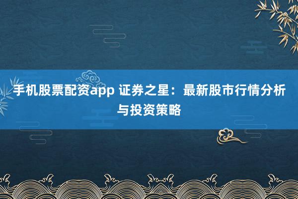 手机股票配资app 证券之星：最新股市行情分析与投资策略