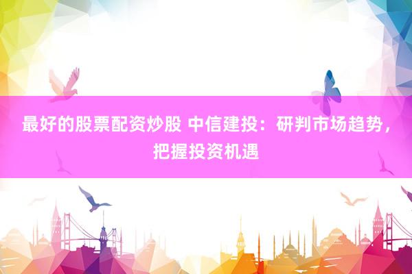最好的股票配资炒股 中信建投：研判市场趋势，把握投资机遇