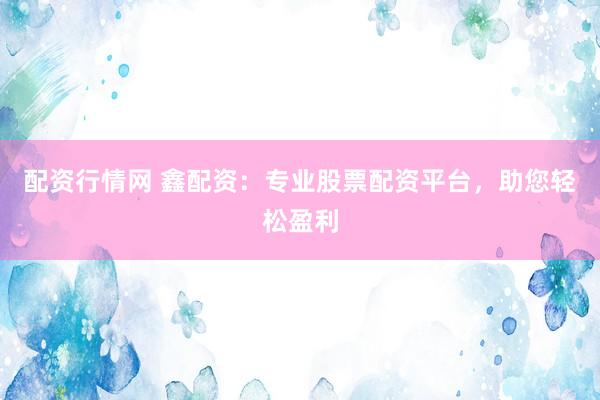 配资行情网 鑫配资：专业股票配资平台，助您轻松盈利