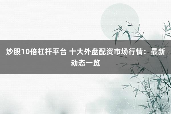 炒股10倍杠杆平台 十大外盘配资市场行情：最新动态一览