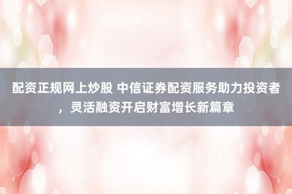 配资正规网上炒股 中信证券配资服务助力投资者，灵活融资开启财富增长新篇章