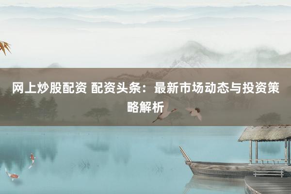 网上炒股配资 配资头条：最新市场动态与投资策略解析