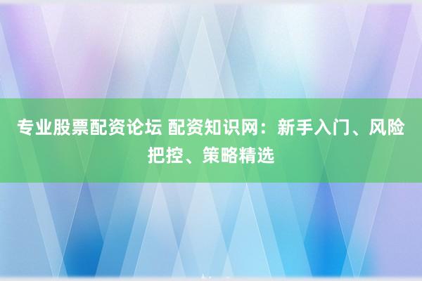 专业股票配资论坛 配资知识网：新手入门、风险把控、策略精选