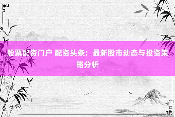 股票配资门户 配资头条：最新股市动态与投资策略分析