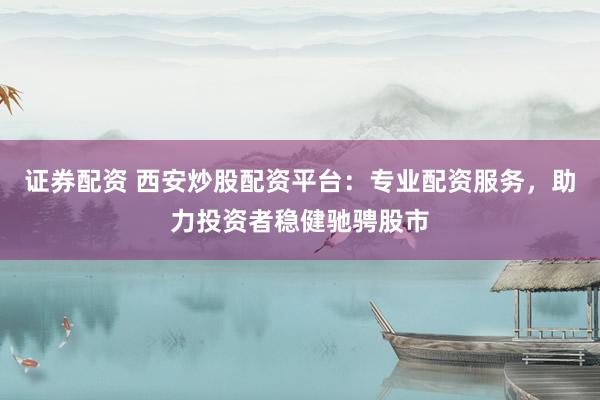 证券配资 西安炒股配资平台：专业配资服务，助力投资者稳健驰骋股市