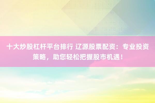 十大炒股杠杆平台排行 辽源股票配资：专业投资策略，助您轻松把握股市机遇！