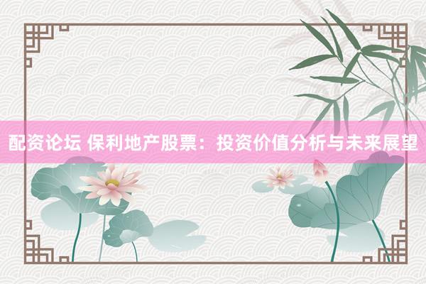 配资论坛 保利地产股票：投资价值分析与未来展望