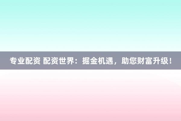 专业配资 配资世界：掘金机遇，助您财富升级！