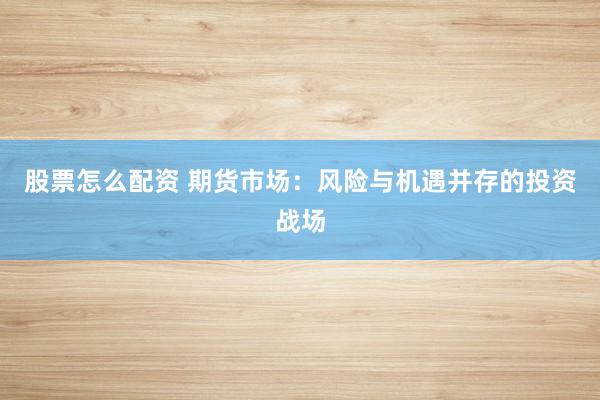 股票怎么配资 期货市场：风险与机遇并存的投资战场