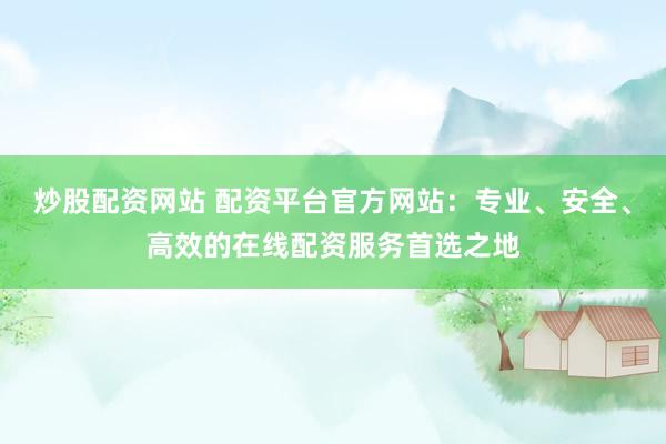炒股配资网站 配资平台官方网站：专业、安全、高效的在线配资服务首选之地