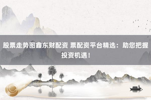 股票走势图鑫东财配资 票配资平台精选：助您把握投资机遇！