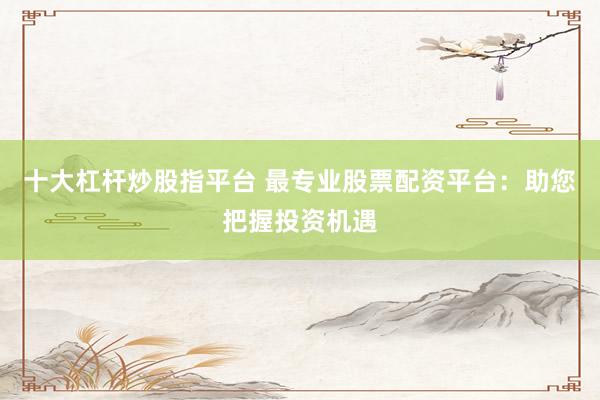 十大杠杆炒股指平台 最专业股票配资平台：助您把握投资机遇
