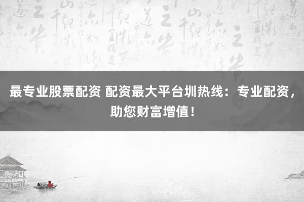 最专业股票配资 配资最大平台圳热线：专业配资，助您财富增值！