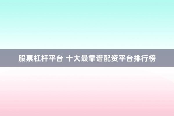 股票杠杆平台 十大最靠谱配资平台排行榜