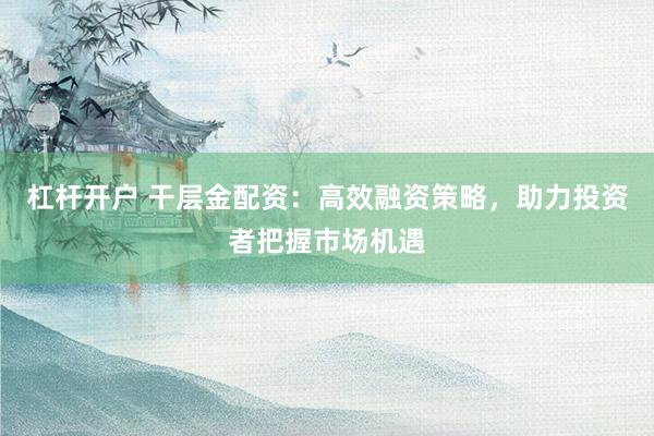 杠杆开户 干层金配资：高效融资策略，助力投资者把握市场机遇