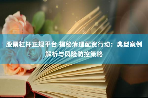 股票杠杆正规平台 揭秘清理配资行动：典型案例解析与风险防控策略
