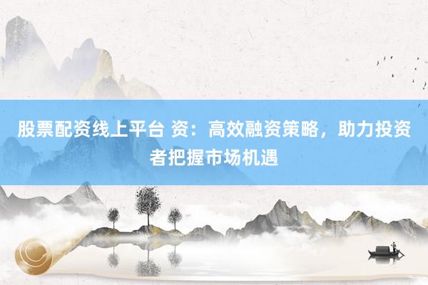 股票配资线上平台 资：高效融资策略，助力投资者把握市场机遇