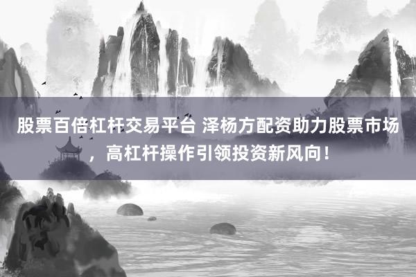 股票百倍杠杆交易平台 泽杨方配资助力股票市场，高杠杆操作引领投资新风向！
