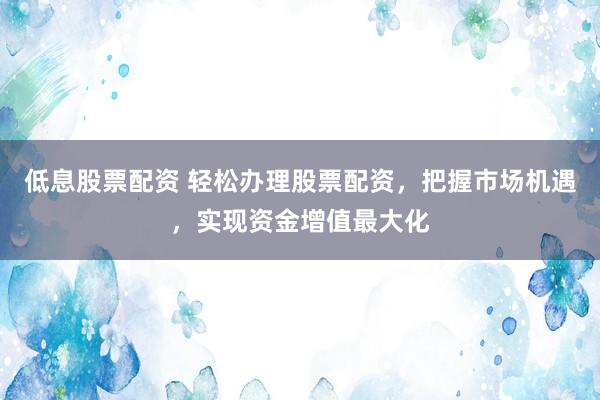 低息股票配资 轻松办理股票配资，把握市场机遇，实现资金增值最大化