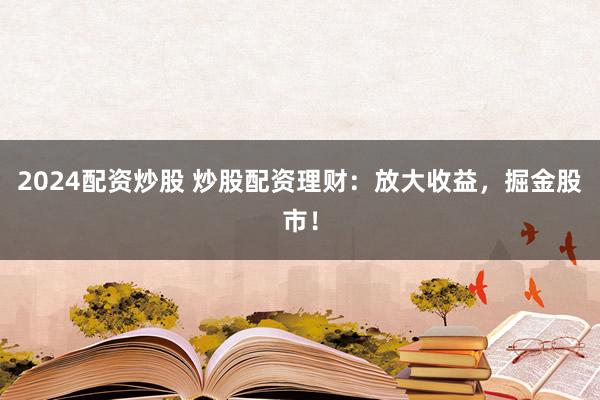 2024配资炒股 炒股配资理财：放大收益，掘金股市！