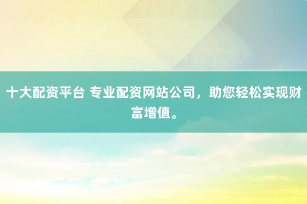 十大配资平台 专业配资网站公司，助您轻松实现财富增值。