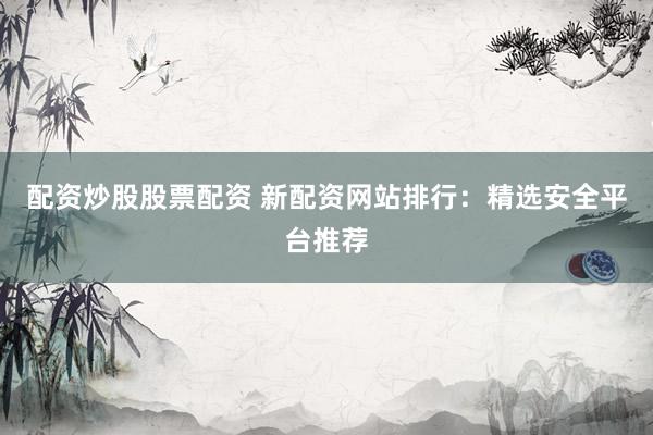 配资炒股股票配资 新配资网站排行：精选安全平台推荐