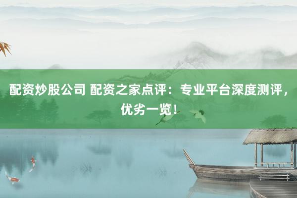 配资炒股公司 配资之家点评：专业平台深度测评，优劣一览！