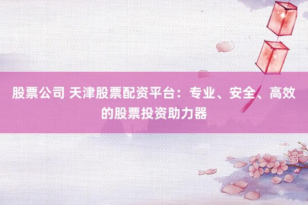 股票公司 天津股票配资平台：专业、安全、高效的股票投资助力器