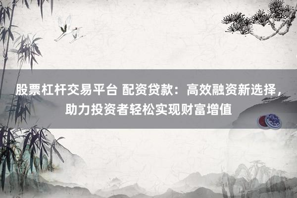 股票杠杆交易平台 配资贷款：高效融资新选择，助力投资者轻松实现财富增值