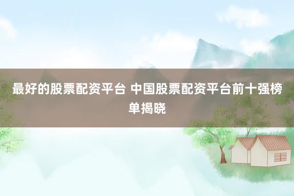 最好的股票配资平台 中国股票配资平台前十强榜单揭晓