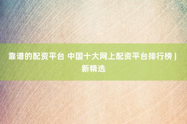 靠谱的配资平台 中国十大网上配资平台排行榜 | 新精选