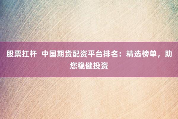 股票扛杆  中国期货配资平台排名：精选榜单，助您稳健投资