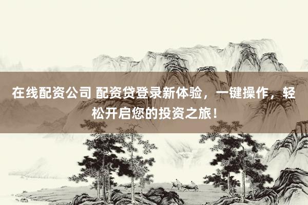 在线配资公司 配资贷登录新体验，一键操作，轻松开启您的投资之旅！