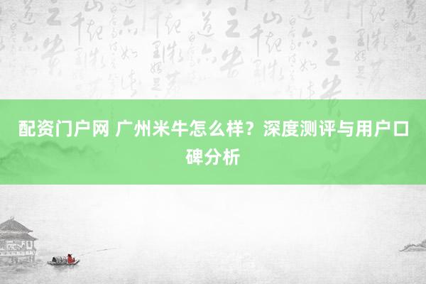 配资门户网 广州米牛怎么样？深度测评与用户口碑分析