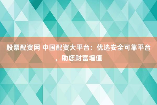 股票配资网 中国配资大平台：优选安全可靠平台，助您财富增值