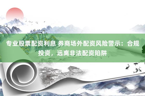 专业股票配资利息 券商场外配资风险警示：合规投资，远离非法配资陷阱