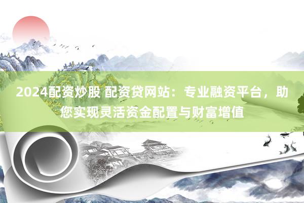 2024配资炒股 配资贷网站：专业融资平台，助您实现灵活资金配置与财富增值