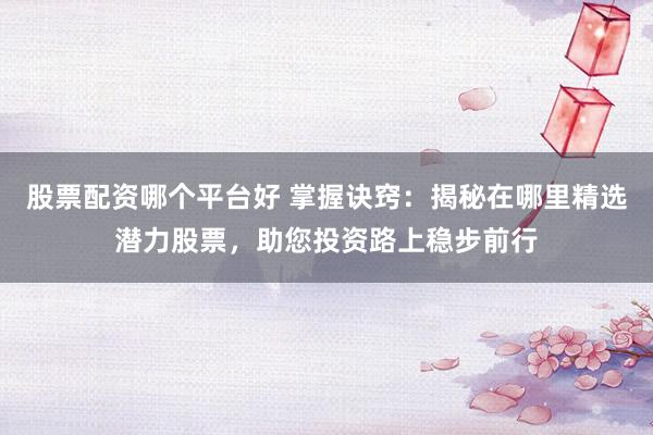 股票配资哪个平台好 掌握诀窍：揭秘在哪里精选潜力股票，助您投资路上稳步前行