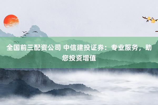 全国前三配资公司 中信建投证券：专业服务，助您投资增值