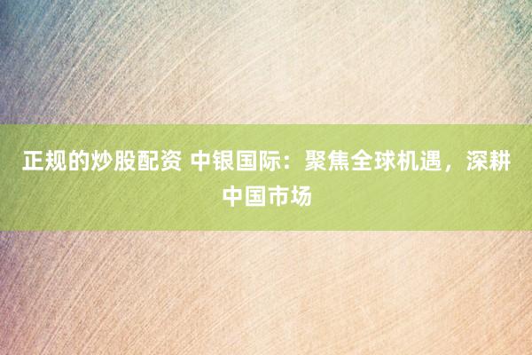 正规的炒股配资 中银国际：聚焦全球机遇，深耕中国市场